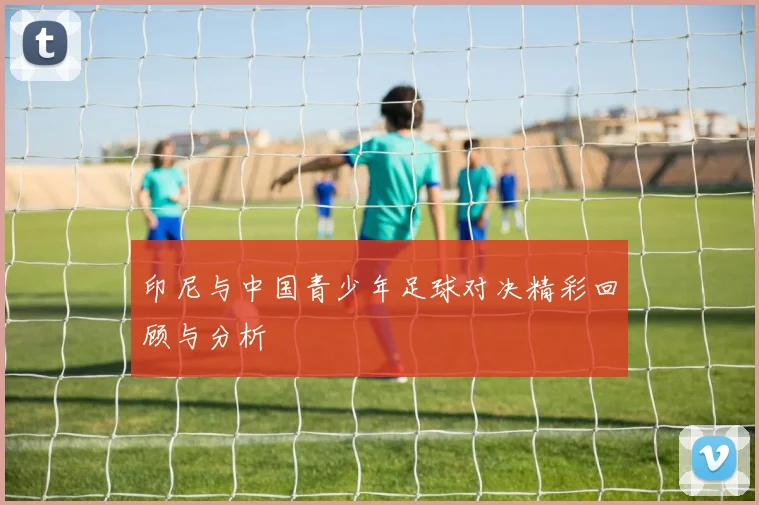 印尼与中国青少年足球对决精彩回顾与分析