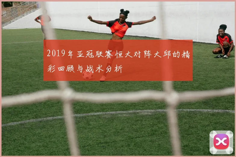2019年亚冠联赛恒大对阵大邱的精彩回顾与战术分析