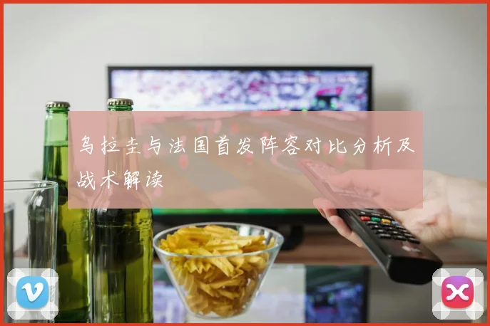 乌拉圭与法国首发阵容对比分析及战术解读