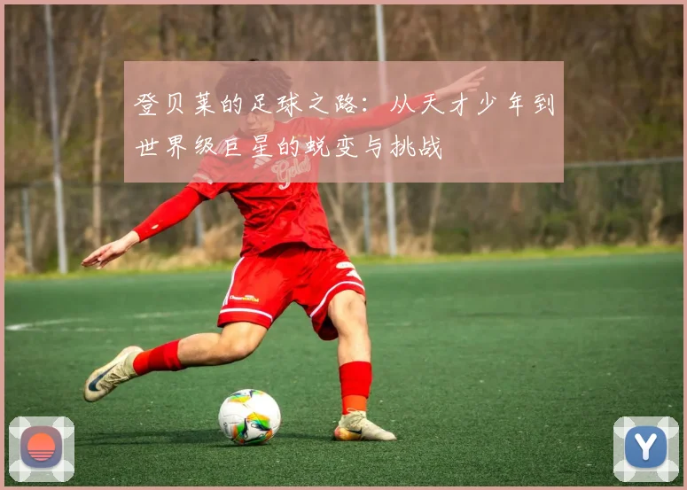 登贝莱的足球之路：从天才少年到世界级巨星的蜕变与挑战