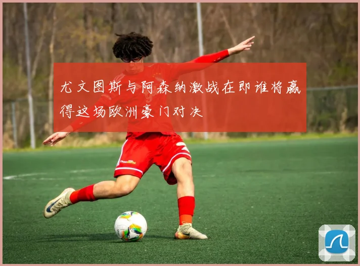 尤文图斯与阿森纳激战在即谁将赢得这场欧洲豪门对决