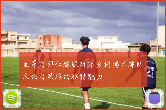 里昂与拜仁球服对比分析揭示球队文化与风格的独特魅力