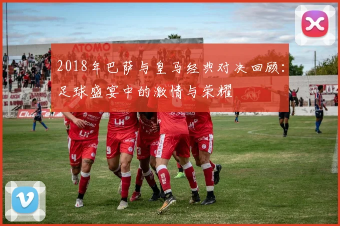 2018年巴萨与皇马经典对决回顾：足球盛宴中的激情与荣耀