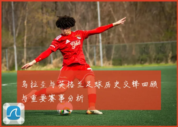 乌拉圭与英格兰足球历史交锋回顾与重要赛事分析