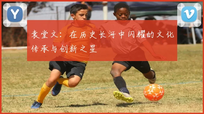 袁堂文：在历史长河中闪耀的文化传承与创新之星