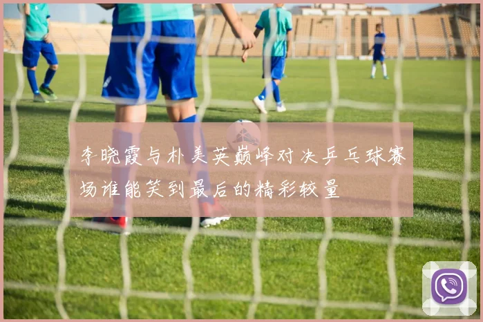 李晓霞与朴美英巅峰对决乒乓球赛场谁能笑到最后的精彩较量