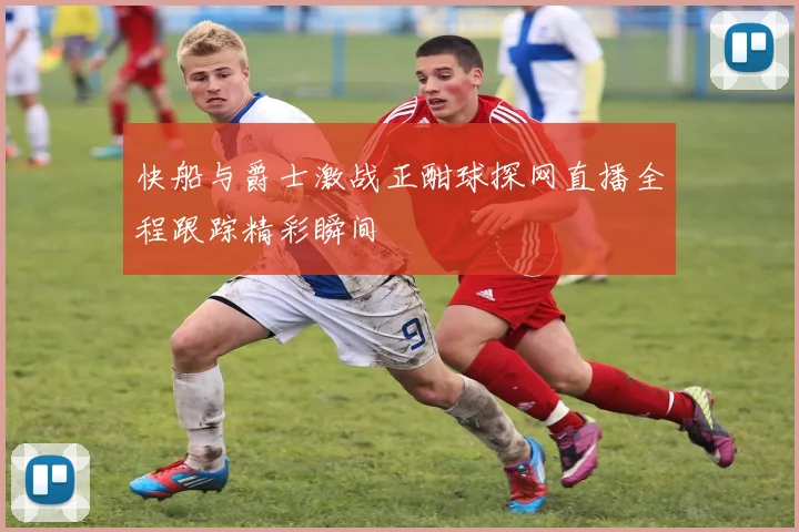 快船与爵士激战正酣球探网直播全程跟踪精彩瞬间